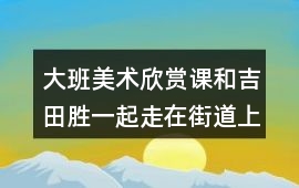大班美術欣賞課和吉田勝一起走在街道上教案