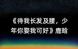 《待我長發及腰，少年、你娶我可好》鹿晗完結攻略