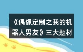 《偶像定制之我的機器人男友》三大題材攻略