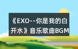 《EXO--你是我的白開水》音樂歌曲BGM