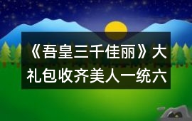 《吾皇三千佳麗》大禮包收齊美人一統(tǒng)六界系統(tǒng)模式攻略