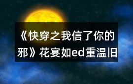 《快穿之我信了你的邪》花宴如ed重溫舊夢繼續主線攻略