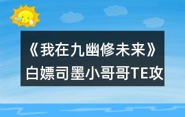 《我在九幽修未來》白嫖司墨小哥哥TE攻略