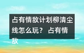 占有情敵計劃柳清塵線怎么玩？ 占有情敵計劃柳清塵線攻略
