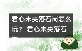 君心未央落石崗怎么玩？ 君心未央落石崗攻略